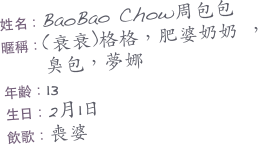 姓名：BaoBao Chow周包包    
暱稱：(衰衰)格格，肥婆奶奶 ，
     臭包，夢娜
年齡：13
生日：2月1日
飲歌：喪婆

